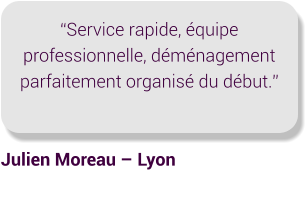 “Service rapide, équipe professionnelle, déménagement parfaitement organisé du début.” Julien Moreau – Lyon