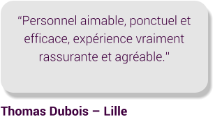 “Personnel aimable, ponctuel et efficace, expérience vraiment rassurante et agréable.” Thomas Dubois – Lille