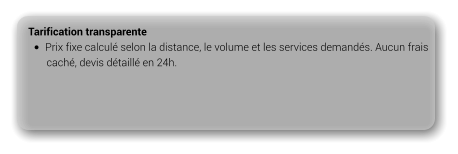 Tarification transparente •	Prix fixe calculé selon la distance, le volume et les services demandés. Aucun frais         caché, devis détaillé en 24h.