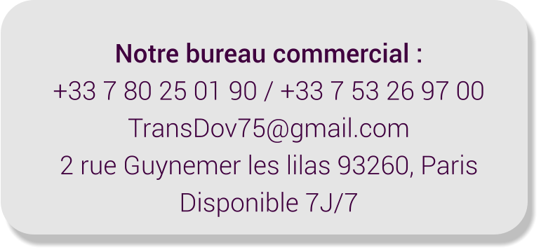 Notre bureau commercial : +33 7 80 25 01 90 / +33 7 53 26 97 00 TransDov75@gmail.com 2 rue Guynemer les lilas 93260, Paris Disponible 7J/7