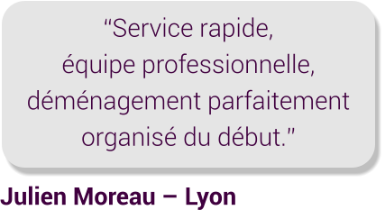 Julien Moreau – Lyon “Service rapide, équipe professionnelle, déménagement parfaitement organisé du début.”