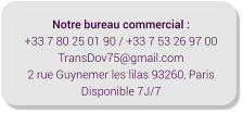 Notre bureau commercial : +33 7 80 25 01 90 / +33 7 53 26 97 00 TransDov75@gmail.com 2 rue Guynemer les lilas 93260, Paris Disponible 7J/7