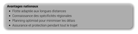 Avantages nationaux •	Flotte adaptée aux longues distances •	Connaissance des spécificités régionales •	Planning optimisé pour minimiser les délais •	Assurance et protection pendant tout le trajet